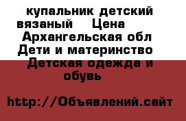 купальник детский вязаный  › Цена ­ 800 - Архангельская обл. Дети и материнство » Детская одежда и обувь   